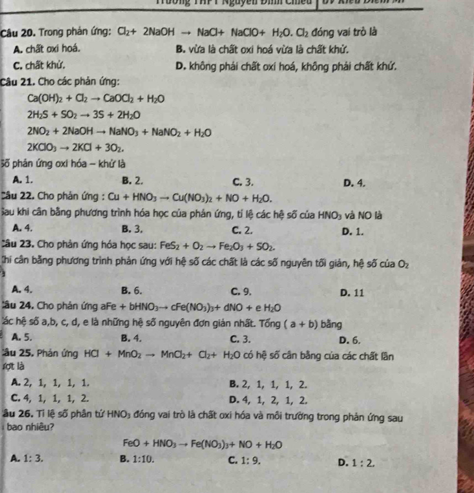 Tường THP T Nguyên Đìh Cm
Câu 20. Trong phản ứng: Cl_2+2NaOHto NaCl+NaClO+H_2O.Cl_2 đóng vai trò là
A. chất oxi hoá. B. vừa là chất oxi hoá vừa là chất khử.
C. chất khử. D. không phái chất oxi hoá, không phải chất khứ.
Câu 21. Cho các phản ứng:
Ca(OH)_2+Cl_2to CaOCl_2+H_2O
2H_2S+SO_2to 3S+2H_2O
2NO_2+2NaOHto NaNO_3+NaNO_2+H_2O
2KClO_3to 2KCl+3O_2.
Số phản ứng oxi hóa - khử là
A. 1. B. 2. C. 3. D. 4.
Câu 22. Cho phản ứng : Cu+HNO_3to Cu(NO_3)_2+NO+H_2O.
Sau khi cân bằng phương trình hóa học của phản ứng, tỉ lệ các hệ số của HNO_3 và NO là
A. 4. B. 3. C. 2. D. 1.
Câu 23. Cho phản ứng hóa học sau: FeS_2+O_2to Fe_2O_3+SO_2.
Chi cân bằng phương trình phản ứng với hệ số các chất là các số nguyên tối giản, hệ số của O_2
1
A. 4. B. 6. C. 9. D. 11
:âu 24. Cho phản ứng aFe +bHNO_3to cFe(NO_3)_3+dNO+ e H_2O
ác hệ số a,b, c, d, e là những hệ số nguyên đơn giản nhất. Tong(a+b) bǎng
A. 5. B. 4. C. 3. D. 6.
âu 25. Phán ứng HCl+MnO_2to MnCl_2+Cl_2+H_2O có hệ số cân bằng của các chất lần
lợt là
A. 2, 1, 1, 1, 1. B. 2, 1, 1, 1, 2.
C. 4, 1, 1, 1, 2. D. 4, 1, 2, 1, 2.
âu 26. Tỉ lệ số phân tứ HNO_3 đóng vai trò là chất oxi hóa và môi trường trong phản ứng sau
bao nhiêu?
FeO+HNO_3to Fe(NO_3)_3+NO+H_2O
A. 1:3. B. 1:10. C. 1:9.
D. 1:2,