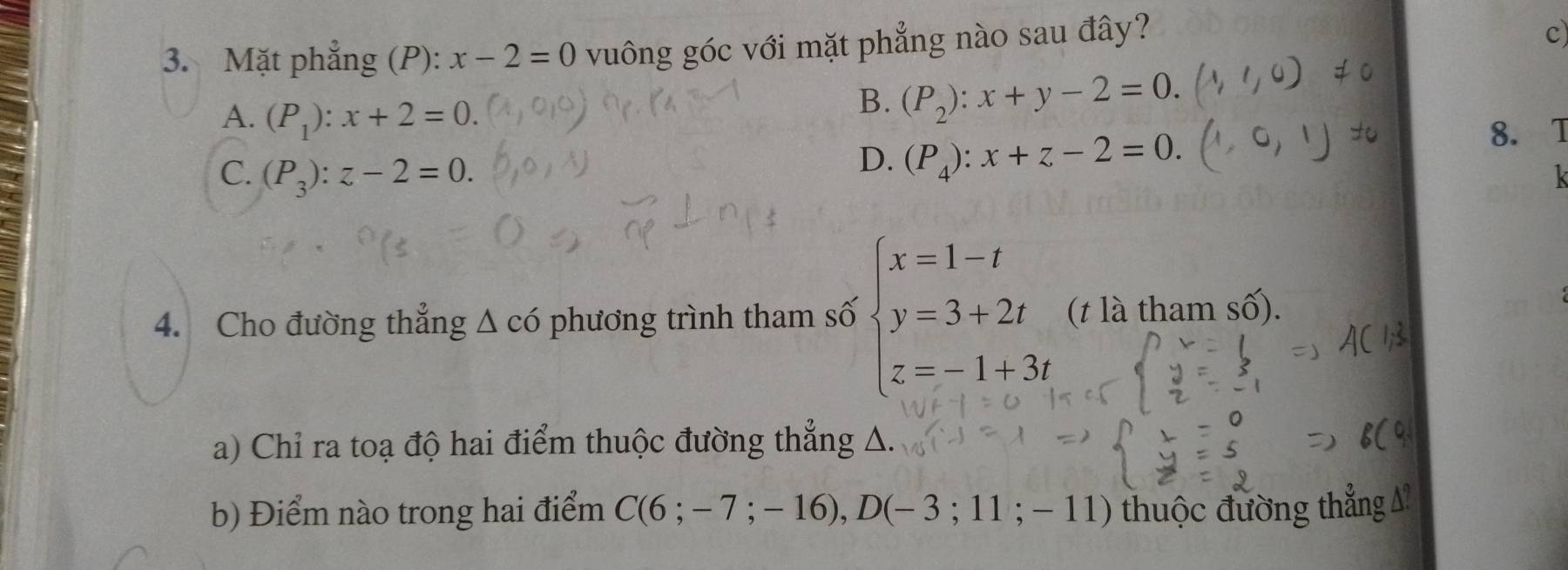 Mặt phẳng (P): x-2=0 vuông góc với mặt phẳng nào sau đây?
c
A. (P_1):x+2=0.
B. (P_2):x+y-2=0.
C. (P_3):z-2=0.
D. (P_4):x+z-2=0. 8. T
k
4. Cho đường thẳng Δ có phương trình tham số beginarrayl x=1-t y=3+2t z=-1+3tendarray. (t là tham số).
a) Chỉ ra toạ độ hai điểm thuộc đường thẳng A.
b) Điểm nào trong hai điểm C(6;-7;-16), D(-3;11;-11) thuộc đường thẳng A