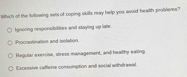 Which of the following sets of coping skills may help you avoid health problems?
Ignoring responsibilities and staying up late.
Procrastination and isolation.
Regular exercise, stress management, and healthy eating.
Excessive caffeine consumption and social withdrawal.