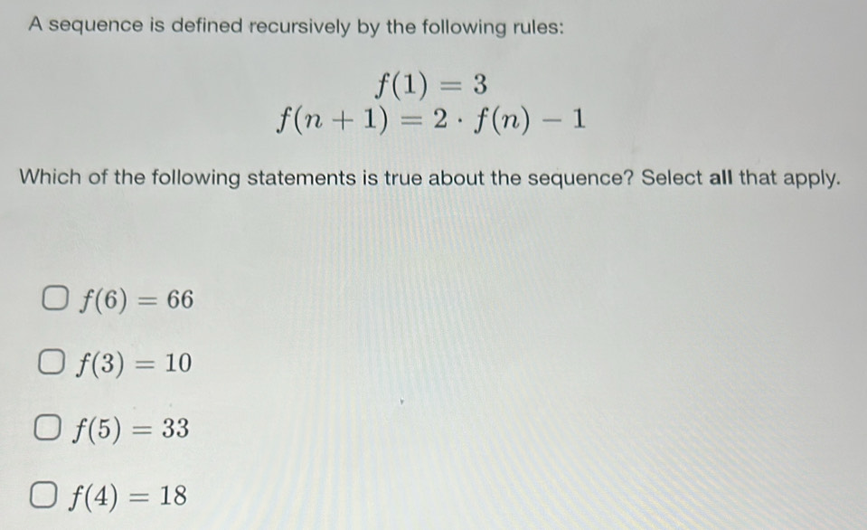 A sequence is defined recursively by the following rules:
f(1)=3
f(n+1)=2· f(n)-1
Which of the following statements is true about the sequence? Select all that apply.
f(6)=66
f(3)=10
f(5)=33
f(4)=18