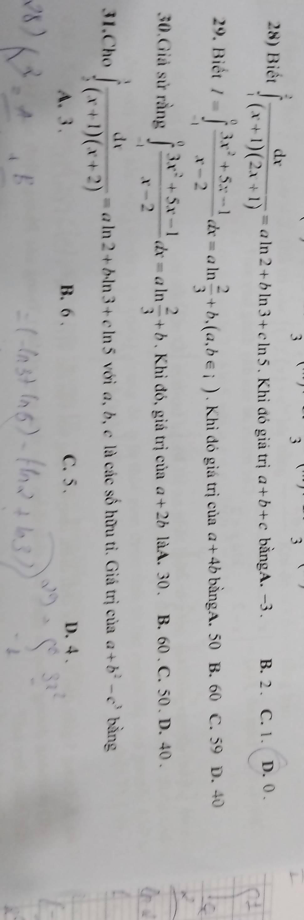 3
3
3
28) Biết ∈tlimits _1^(2frac dx)(x+1)(2x+1)=aln 2+bln 3+cln 5. Khi đó giá trị a+b+c bằngA. -3. B. 2. C. 1. D. 0.
29. Biết I=∈tlimits _(-1)^0 (3x^2+5x-1)/x-2 dx=aln  2/3 +b, (a,b∈ i). Khi đó giá trị của a+4b bằngA. 50 B. 60 C. 59 D. 40
30.Giả sử rằng ∈tlimits _(-1)^0 (3x^2+5x-1)/x-2 dx=aln  2/3 +b. Khi đó, giá trị của a+2b làA. 30. B. 60. C. 50. D. 40.
31.Cho ∈tlimits _2^(1frac dx)(x+1)(x+2)=aln 2+bln 3+cln 5 với a, b, c là các số hữu tỉ. Giá trị của a+b^2-c^3 bàng
A. 3. B. 6. C. 5.
D. 4.