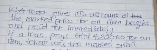 (SA tader gives 1020 discount of 
the marked price for an item bought 
and pald for immediately. 
If a man pays Gtf + 4, 32000 for an 
Htem, what was the marked price?