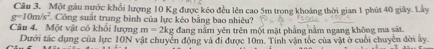 Một gàu nước khối lượng 10 Kg được kéo đều lên cao 5m trong khoảng thời gian 1 phút 40 giây. Lây
g=10m/s^2 *. Công suất trung bình của lực kéo bằng bao nhiêu? 
Câu 4. Một vật có khối lượng m=2kg đang nằm yên trên một mặt phẳng nằm ngang không ma sát. 
Dưới tác dụng của lực 10N vật chuyển động và đi được 10m. Tính vận tốc của vật ở cuối chuyển dời ấy.