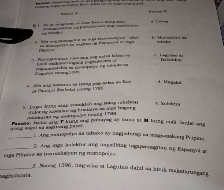 Peuter Besahing mabucl ans psgusgueg e fü
tamang sagot sa hanay B at isulat ito se sagutang papel
Hanay A
Hanay B
B 1. Ito ay programa ni Jose Basco kung saan a Laoug
pinangasiwaan ng pamahalaan ang pagtatanim
ng tabako.
2. Sila ang pumagitna sa mga transaksiyon ukoI b. Monopelyo sa tabako
sa monopelyo sa pagitan ng Espanyel at mga
Pilipino
3. Pinangunahan niya ang pag-aalsa laban sa c Lagutao at Baladdon
hindi makatarungang pagbubuwis at
pagmamalabis sa monopolyo ng tabako sa
Cagayan noong1596.
4. Sila ang namuno sa isang pag-aalsa sa Ituy d Magalat
at Paniqui (Isabela) noong 1785.
5. Lugar kung saan sumiklab ang isang rebelyon e kolektor
dulot ng kawalan ng hustisya sa mga bagong
patakaran ng monopolyo noong 1788.
Panuto: Isulat ang T kung ang pahayag ay tama at M kung mali. Isulat ang
iyong sagot sa sagutang papel.
_I Ang monopolyo sa tabako ay nagpahirap sa magsasakang Pilipino
_2. Ang mga kolektor ang nagsilbing tagapamagitan ng Espanyol at
mga Pilipino sa transaksiyon ng monopolyo.
_3. Noong 1596, nag-alsa si Lagutao dahil sa hindi makatarungang
bagbubuwis.