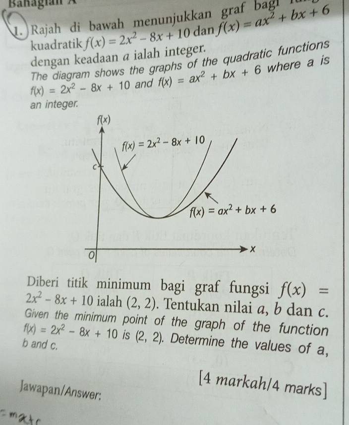 Banagian  
1. Rajah di bawah menunjukkan graf bagl 
kuadratik f(x)=2x^2-8x+10danf(x)=ax^2+bx+6
dengan keadaan a ialah integer.
The diagram shows the graphs of the quadratic functions
f(x)=2x^2-8x+10 and f(x)=ax^2+bx+6 where a is
an integer.
Diberi titik minimum bagi graf fungsi f(x)=
2x^2-8x+10 ialah (2,2). Tentukan nilai a, b dan c.
Given the minimum point of the graph of the function
f(x)=2x^2-8x+10 is (2,2). Determine the values of a,
b and c.
[4 markah/4 marks]
Jawapan/Answer:
m a  o