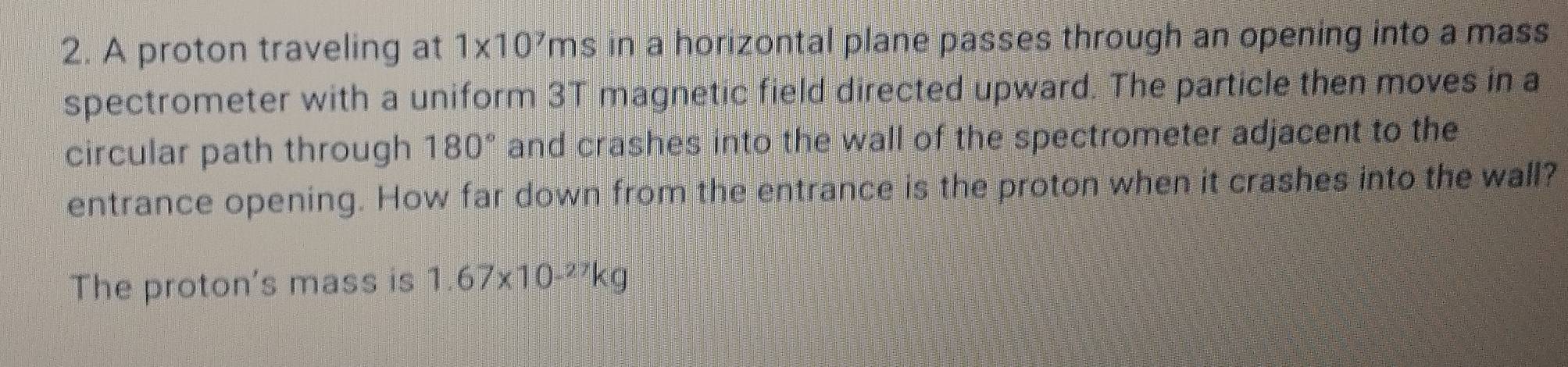 A proton traveling at 1* 10^7 ms s in a horizontal plane passes through an opening into a mass 
spectrometer with a uniform 3T magnetic field directed upward. The particle then moves in a 
circular path through 180° and crashes into the wall of the spectrometer adjacent to the 
entrance opening. How far down from the entrance is the proton when it crashes into the wall? 
The proton's mass is 1.67* 10^(-27)kg