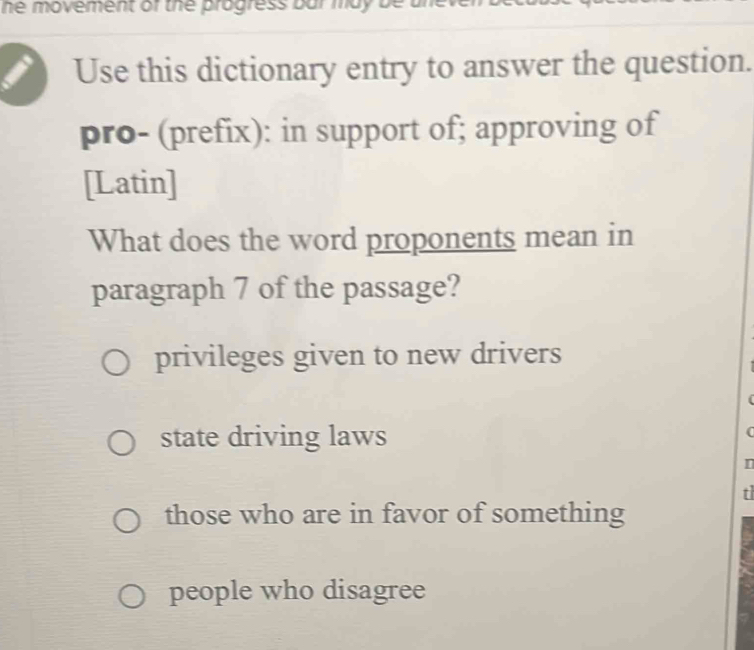 he movement of the progress bar ma y .
Use this dictionary entry to answer the question.
pro- (prefix): in support of; approving of
[Latin]
What does the word proponents mean in
paragraph 7 of the passage?
privileges given to new drivers
(
state driving laws
I
t
those who are in favor of something
people who disagree