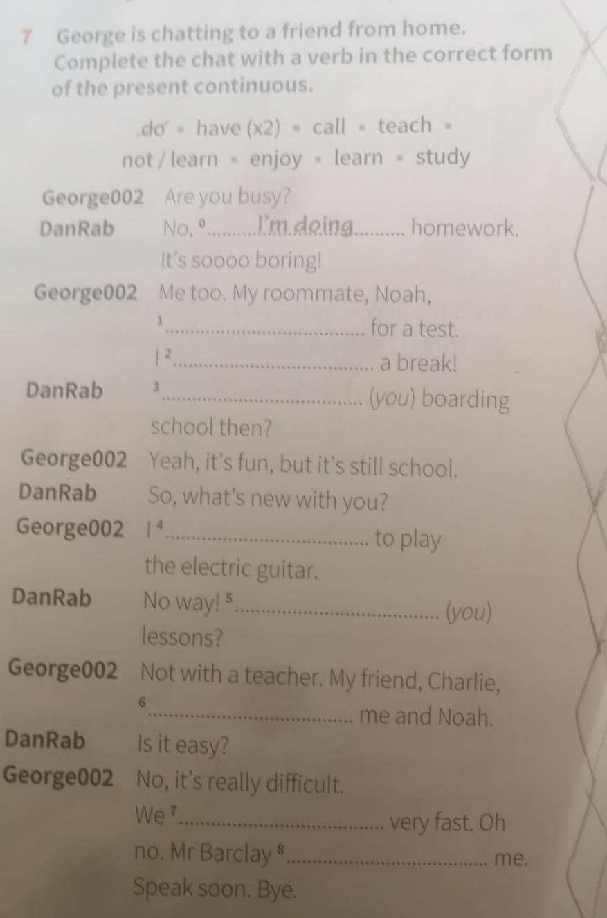 George is chatting to a friend from home. 
Complete the chat with a verb in the correct form 
of the present continuous. 
do = have (x2) = call = teach = 
not/ learn = enjoy = learn = study 
George002 Are you busy? 
DanRab No, º..........l'm.deing_ homework. 
It's soooo boring! 
George002 Me too. My roommate, Noah, 
1_ for a test. 
| 2_ a break! 
DanRab 3_ (you) boarding 
school then? 
George002 Yeah, it’s fun, but it's still school. 
DanRab So, what's new with you? 
George002 / 4_ 
to play 
the electric guitar. 
DanRab No way! 5_ 
(you) 
lessons? 
George002 Not with a teacher. My friend, Charlie, 
6 
_me and Noah. 
DanRab Is it easy? 
George002 No, it's really difficult. 
We 7_ very fast. Oh 
no. Mr Barclay ⁸_ me. 
Speak soon. Bye.