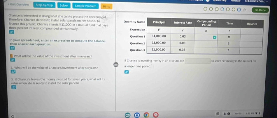 $ 11,000 in a mutual fund that pays 
three percent interest compounded semiannually. 
a 
In your spreadsheet, enter an expression to compute the balance. 
Then answer each question. 
What will be the value of the investment after nine years? 
if Chanice is investing money in an account, it is to leave her money in the account for 
2. What will be the value of Chanice's investment after six years? a longer time period. 
3. If Chanice's leaves the money invested for seven years, what will its 
value when she is ready to instail the solar panels? 
Now 10 9 39 u5