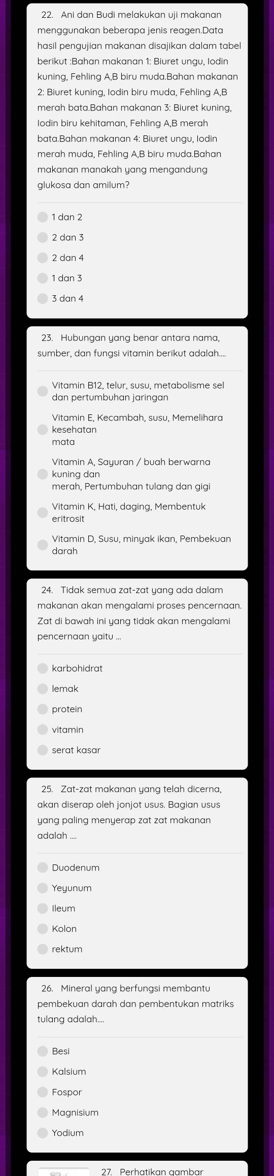 menggunakan beberapa jenis reagen.Data
hasil pengujian makanan disajikan dalam tabel
berikut :Bahan makanan 1: Biuret ungu, Iodin
2: Biuret kuning, Iodin biru muda, Fehling A,B
merah bata.Bahan makanan 3: Biuret kuning,
bata.Bahan makanan 4: Biuret ungu, lodin
merah muda, Fehling A,B biru muda.Bahan
makanan manakah yang mengandung 
glukosa dan amilum?
1 dan 2
2 dan 3
2 dan 4
3 dan 4
23. Hubungan yang benar antara nama,
sumber, dan fungsi vitamin berikut adalah...
Vitamin B12, telur, susu, metabolisme sel
dan pertumbuhan jaringan
Vitamin E, Kecambah, susu, Memelihara
kesehatan
mata
kuning dan
merah, Pertumbuhan tulang dan gig
Vitamin K, Hati, daging, Membentuk
eritrosit
Vitamin D, Susu, minyak ikan, Pembekuan
darah
makanan akan mengalami proses pencernaan.
Zat di bawah ini yang tidak akan mengalami
pencernaan yaitu ...
karbohidrat
lemak
protein
vitamin
serat kasaı
25. Zat-zat makanan yang telah dicerna
akan diserap oleh jonjot usus. Bagian usus
yang paling menyerap zat zat makanan 
adalah ....
Duodenum
Kolon
rektum
pembekuan darah dan pembentukan matriks
tulang adalah...
Besi
Kalsium
Magnisium
Yodium