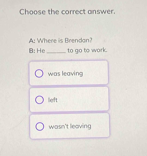 Choose the correct answer.
A: Where is Brendan?
B: He_ to go to work.
was leaving
left
wasn't leaving