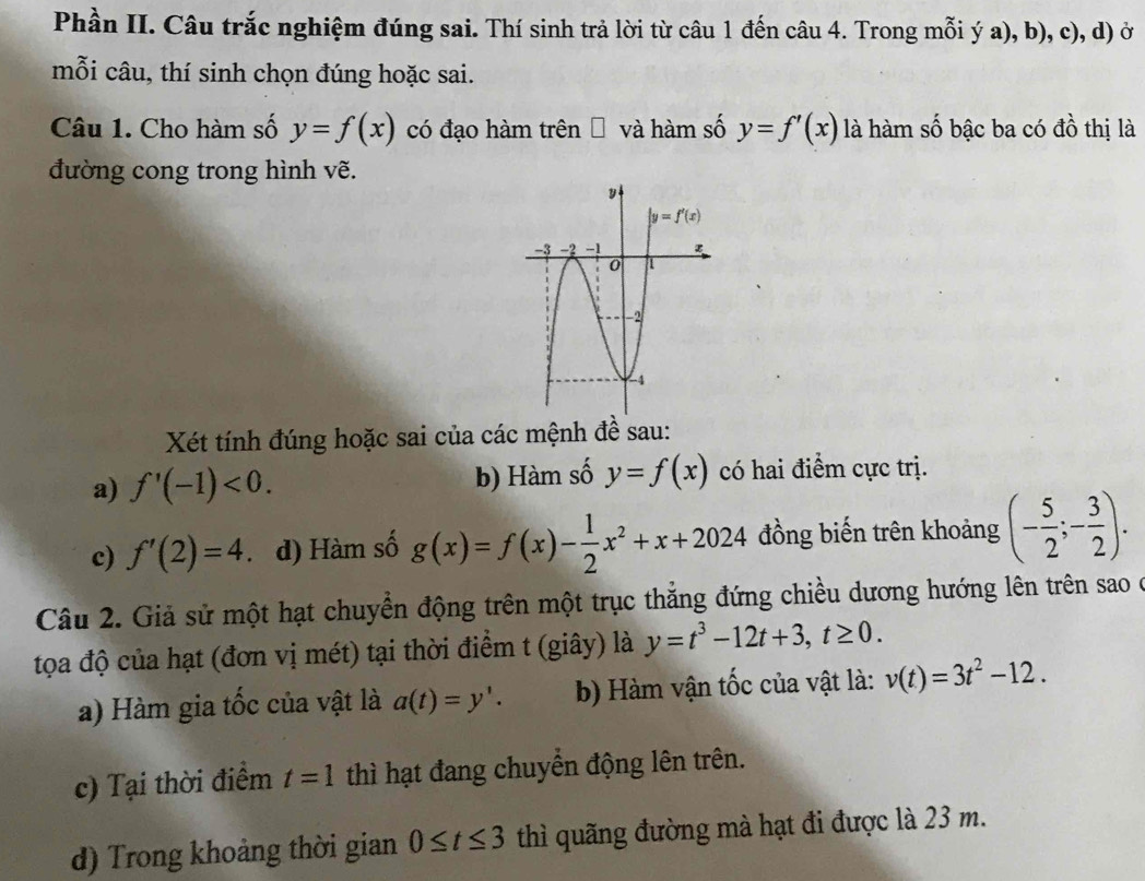 Phần II. Câu trắc nghiệm đúng sai. Thí sinh trả lời từ câu 1 đến câu 4. Trong mỗi ý a), b), c), d) ở
mỗi câu, thí sinh chọn đúng hoặc sai.
Câu 1. Cho hàm số y=f(x) có đạo hàm trên □ và hàm số y=f'(x) là hàm số bậc ba có đồ thị là
đường cong trong hình vẽ.
Xét tính đúng hoặc sai của các mệnh đề sau:
a) f'(-1)<0. b) Hàm số y=f(x) có hai điểm cực trị.
c) f'(2)=4. d) Hàm số g(x)=f(x)- 1/2 x^2+x+2024 đồng biến trên khoảng (- 5/2 ;- 3/2 ).
Câu 2. Giả sử một hạt chuyển động trên một trục thắng đứng chiều dương hướng lên trên sao ở
tọa độ của hạt (đơn vị mét) tại thời điểm t (giây) là y=t^3-12t+3,t≥ 0.
a) Hàm gia tốc của vật là a(t)=y'. b) Hàm vận tốc của vật là: v(t)=3t^2-12.
c) Tại thời điểm t=1 thì hạt đang chuyền động lên trên.
d) Trong khoảng thời gian 0≤ t≤ 3 thì quãng đường mà hạt đi được là 23 m.