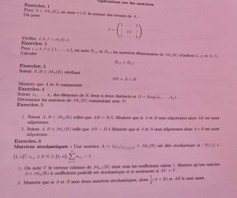 Operations sur les matrices
Exercice. 1
Pour A∈ M_n(K) , on note sigma (A) la somme des termes de A.
On pose
Vérifier J.A.J=sigma (A).J.
J=beginpmatrix 1&·s &1 i&(1)&i 1&·s &1endpmatrix
Exercice. 2
Pour i,j,k,ell ∈  1,...,n , on note E_i,j et E_k,t les matrices élémentaires de M_n(K) d’indices (i,j) et (k,ell ).
Calculer
E_i,j* E_k,t
Exercice. 3
Soient A,B∈ M_n(K) vérifiant
AB=A+B
Montrer que A et B commutent
Exercice. 4
Soient lambda _1,...,lambda _n , des éléments de K deux à deux distincts et D=diag(lambda _1,...,lambda _n).
Déterminer les matrices de . M_n 4x- ) commutant avec D.
Exercice. 5
1. Soient A,B∈ M_n(K) telles que AB=BA. Montrer que si A et B sont nilpotentes alors AB est aussi
nilpotente.
2. Soient A,B∈ M_n(K) telle que AB=BA Montrer que si A et B sont nilpotentes alors A+B est aussi
nilpotente.
Exercice. 6
Matrices stochastiques : Une matrice A=(a_ij)_1≤slant ij≤slant n E M_n(R) est dite stochastique si: forall (i,j)
[1,n]^2,a_i,j≥slant 0forall i∈ [1,n],sumlimits _(j=1)^na_i,j=1
1. On note V le vecteur colonne de M_11 1 (R) dont tous les coefficients valent 1. Montrer qu’une matrice
A∈ M_n(R) ) à coefficients positifs est stochastique si et seulement si AV=V.
2. Montrer que si A et B sont deux matrices stochastiques, alors  1/2 (A+B) et AB le sont aussi.