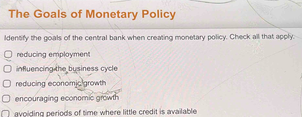 The Goals of Monetary Policy
Identify the goals of the central bank when creating monetary policy. Check all that apply.
reducing employment
influencing the business cycle
reducing economic growth
encouraging economic growth
avoiding periods of time where little credit is available