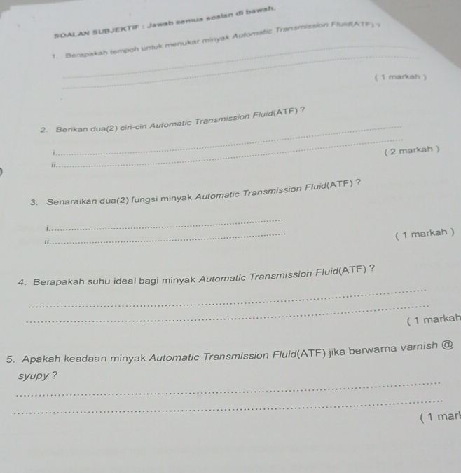 SOALAN SUBJEKTIF : Jawab semua soalan di bawah. 
_ 
_ 
1. Berapakah tempoh untuk menukar minyak Automatic Transmission Fluid(ATE 
( 1 markah ) 
_ 
2. Berikan dua(2) ciri-ciri Automatic Transmission Fluid(ATF) ? 
_ 
i. 
( 2 markah ) 
ii 
3. Senaraikan dua(2) fungsi minyak Automatic Transmission Fluid(ATF) ? 
_ 
_ 
i. 
ii. 
( 1 markah ) 
_ 
4. Berapakah suhu ideal bagi minyak Automatic Transmission Fluid(ATF) ? 
_ 
( 1 markah 
5. Apakah keadaan minyak Automatic Transmission Fluid(ATF) jika berwarna varnish @ 
_ 
syupy ? 
_ 
( 1 mar