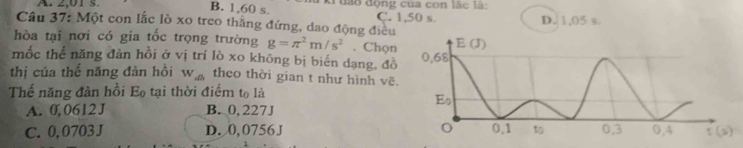 A. 2,01 s. B. 1,60 s. kruáo động của con lắc là:
C. 1,50 s.
Câu 37: Một con lắc lò xo treo thắng đứng, dao động điều D. 1,05 s.
hòa tại nơi có gia tốc trọng trường g=π^2m/s^2. Chọn
mốc thế năng đản hồi ở vị trí lò xo không bị biến dạng, đồ
thị của thế năng đàn hồi W_ab theo thời gian t như hình vẽ.
Thế năng đàn hồi E_0 tại thời điểm to là
A. 0, 0612 J B. 0, 227J
C. 0,0703 J D. 0, 0756 J