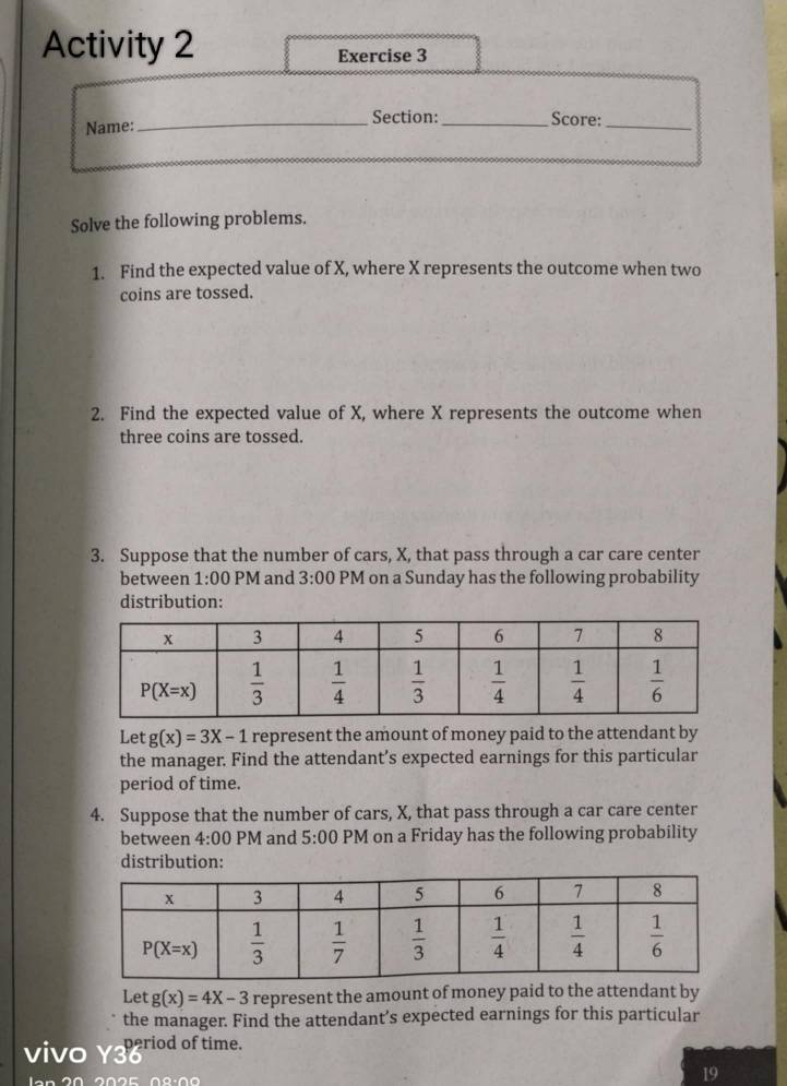 Activity 2 Exercise 3
Name: _Section: _Score:_
Solve the following problems.
1. Find the expected value of X, where X represents the outcome when two
coins are tossed.
2. Find the expected value of X, where X represents the outcome when
three coins are tossed.
3. Suppose that the number of cars, X, that pass through a car care center
between 1:00 PM and 3:00 PM on a Sunday has the following probability
distribution:
Let g(x)=3X-1 represent the amount of money paid to the attendant by
the manager. Find the attendant’s expected earnings for this particular
period of time.
4. Suppose that the number of cars, X, that pass through a car care center
between 4:00 PM and 5:00 PM on a Friday has the following probability
distribution:
Let g(x)=4X-3 represent the amount of money paid to the attendant by
the manager. Find the attendant’s expected earnings for this particular
vivo Y3 eriod of time.
19