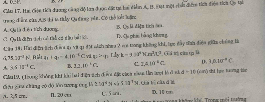 A. 0,5F. B. 2P.
Câu 17. Hai điện tích dương cùng độ lớn được đặt tại hai điểm A, B. Đặt một chất điểm tích điện tích Qo tại
trung điểm của AB thì ta thấy Q đứng yên. Có thể kết luận:
A. Q là điện tích dương. B. Q là điện tích âm.
C. Q là điện tích có thể có dấu bất kì. D. Q phải bằng khơng.
Câu 18: Hai điện tích điểm q1 và q2 đặt cách nhau 2 cm trong không khí, lực đầy tĩnh điện giữa chúng là
6,75.10^(-3)N. Biết q_1+q_2=4.10^(-8)C và q_2>q_1. Lấy k=9.10^9N. m^2/C^2. Giá trị của q2 là
A. 3, 6.10^(-8)C. B. 3, 2.10^(-8)C. C. 2, 4.10^(-8)C. D. 3, 0.10^(-8)C. 
Câu19. (Trong không khí khi hai điện tích điểm đặt cách nhau lần lượt là d và d+10 (cm) thì lực tương tác
điện giữa chúng có độ lớn tương ứng là 2.10^(-6)N và 5.10^(-7)N. Giá trị của đ là
A. 2,5 cm. B. 20 cm. C. 5 cm. D. 10 cm.
6 cm trong không khí. Trong môi trường