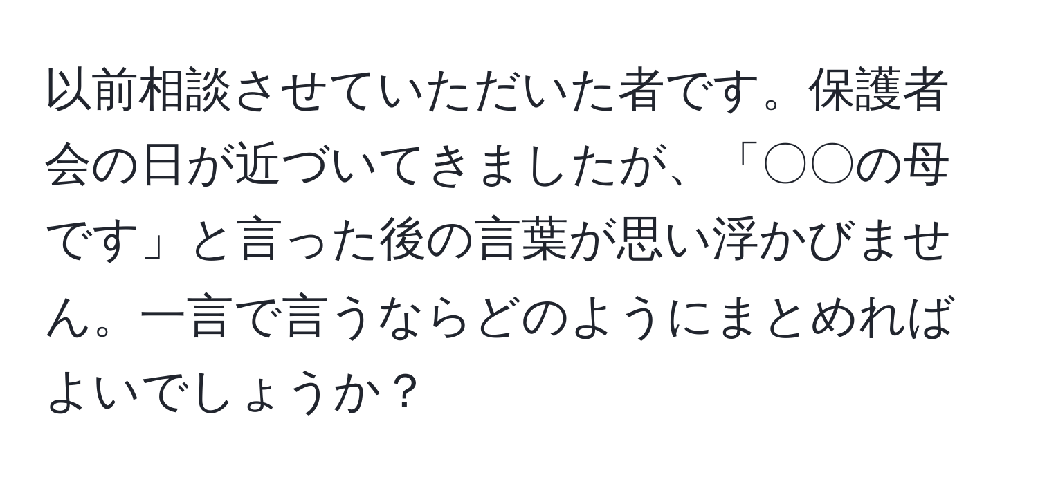 以前相談させていただいた者です。保護者会の日が近づいてきましたが、「〇〇の母です」と言った後の言葉が思い浮かびません。一言で言うならどのようにまとめればよいでしょうか？