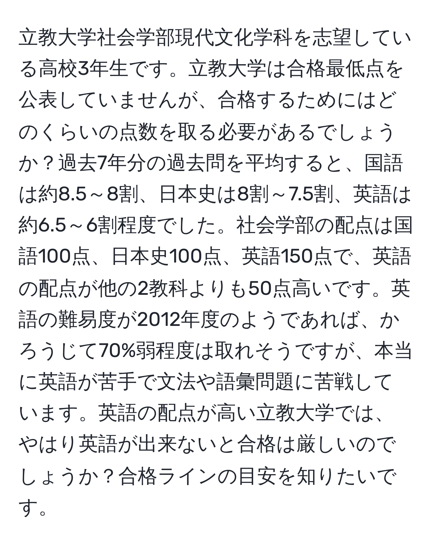 立教大学社会学部現代文化学科を志望している高校3年生です。立教大学は合格最低点を公表していませんが、合格するためにはどのくらいの点数を取る必要があるでしょうか？過去7年分の過去問を平均すると、国語は約8.5～8割、日本史は8割～7.5割、英語は約6.5～6割程度でした。社会学部の配点は国語100点、日本史100点、英語150点で、英語の配点が他の2教科よりも50点高いです。英語の難易度が2012年度のようであれば、かろうじて70%弱程度は取れそうですが、本当に英語が苦手で文法や語彙問題に苦戦しています。英語の配点が高い立教大学では、やはり英語が出来ないと合格は厳しいのでしょうか？合格ラインの目安を知りたいです。