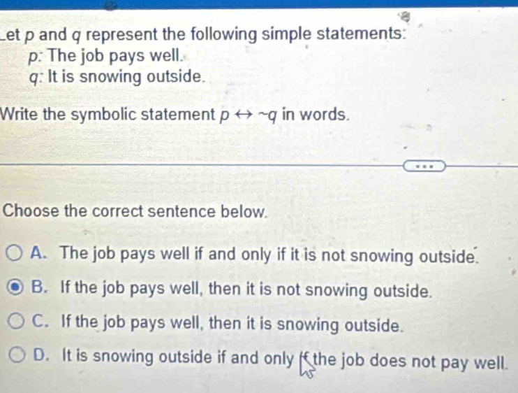 Let p and q represent the following simple statements:
p: The job pays well.
q: It is snowing outside.
Write the symbolic statement prightarrow sim q in words.
Choose the correct sentence below.
A. The job pays well if and only if it is not snowing outside.
B. If the job pays well, then it is not snowing outside.
C. If the job pays well, then it is snowing outside.
D. It is snowing outside if and only f the job does not pay well.