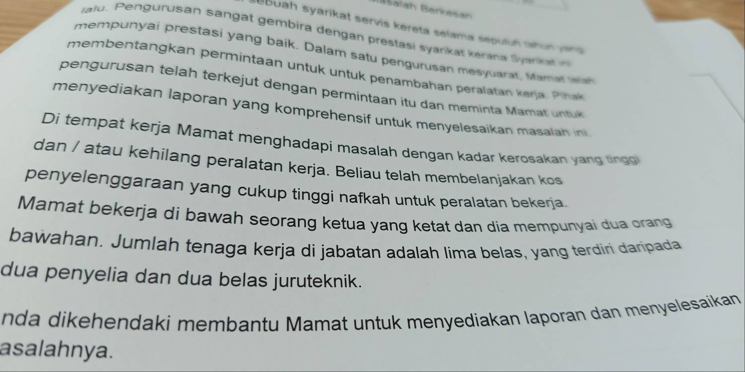 Bašaïah Berkésan 
Lebuah syarikat servis kereta selama sepulun tahun yan 
lalu. Pengurusan sangat gembira dengan prestasi syarikat kerana Syank a 
mempunyai prestasi yang baik. Dalam satu pengurusan mesyuarat, Mam t h 
membentangkan permintaan untuk untuk penambahan peralatan kera . Piha 
pengurusan telah terkejut dengan permintaan itu dan meminta Mamat untuk 
menyediakan laporan yang komprehensif untuk menyelesaikan masalah in 
Di tempat kerja Mamat menghadapi masalah dengan kadar kerosakan yang tingo 
dan / atau kehilang peralatan kerja. Beliau telah membelanjakan kos 
penyelenggaraan yang cukup tinggi nafkah untuk peralatan bekerja. 
Mamat bekerja di bawah seorang ketua yang ketat dan dia mempunyai dua orang 
bawahan. Jumlah tenaga kerja di jabatan adalah lima belas, yang terdiri daripada 
dua penyelia dan dua belas juruteknik. 
nda dikehendaki membantu Mamat untuk menyediakan laporan dan menyelesaikan 
asalahnya.