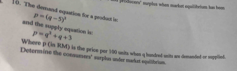 producers’ surplus when market equilibrium has been 
10. The demand equation for a product is:
p=(q-5)^2
and the supply equation is:
p=q^2+q+3
Where p (in RM) is the price per 100 units when q hundred units are demanded or supplied. 
Determine the consumers’ surplus under market equilibrium.