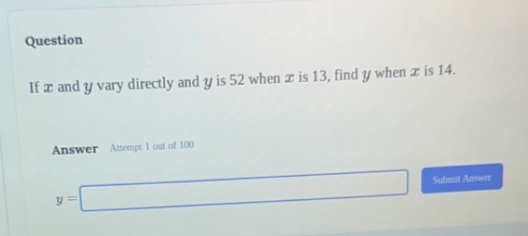 Question 
If x and y vary directly and y is 52 when x is 13, find y when x is 14. 
Answer Attempt 1 out of 100
y=□ Submit Answer