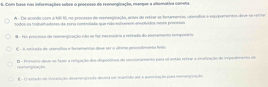 Com base nas informações sobre o processo de reenergização, marque a alternativa correta.
A - De acordo com a NR 10, no processo de reenergização, antes de retirar as ferramentas, utensílios e equipamentos deve-se retirar
todos os trabalhadores da zona controlada que não estiverem envolvidos neste processo.
B - No processo de reenergização não se faz necessária a retirada do aterramento temporário.
C - A retirada de utensílios e ferramentas deve ser o último procedimento feito.
D - Primeiro deve-se fazer a religação dos dispositivos de seccionamento para só então retirar a sinalização de impedimento de
reenergização.
E - O estado de instalação desenergizada deverá ser mantido até a autorização para reenergização.