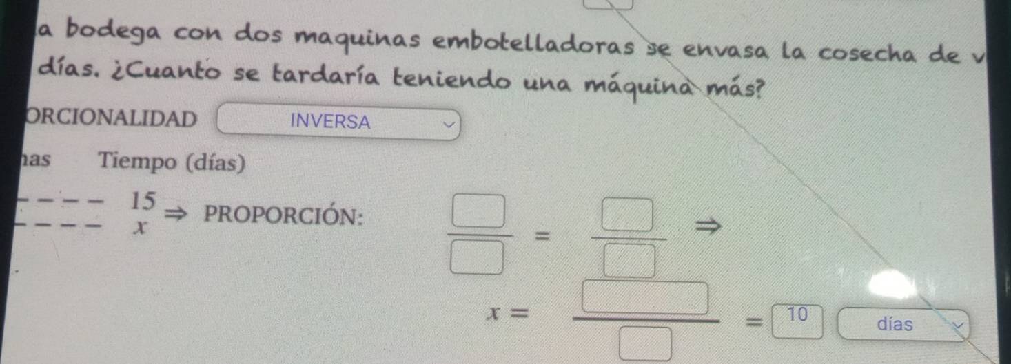 la bodega con dos maquinas embotelladoras se envasa la cosecha de v 
días. ¿Cuanto se tardaría teniendo una máquina más? 
ORCIONALIDAD INVERSA 
has Tiempo (días) 
15 pROPORCIÓn:
x
 □ /□  = □ /□  
x= □ /□  =□  días