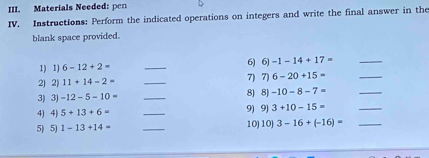 Materials Needed: pen 
IV. Instructions: Perform the indicated operations on integers and write the final answer in the 
blank space provided. 
_ 
_ 
1) 1) 6-12+2= _6) 6) -1-14+17=
2) 2) 11+14-2= _7) 7) 6-20+15=
3) 3) -12-5-10=
_ 
8) 8) -10-8-7=
_ 
4) 4) 5+13+6= _9) 9) 3+10-15=
_ 
5) 5) 1-13+14= _10)10) 3-16+(-16)= _