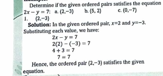 Determine if the given ordered pairs satisfies the equation
2x-y=7 : a, (2,-3) b. (5,2) c. (0,-7)
1. (2,-3) and y=-3. 
Solution: In the given ordered pair, x=2
Substituting each value, we have:
2x-y=7
2(2)-(-3)=7
4+3=7
7=7
Hence, the ordered pair (2,-3) satisfies the given 
equation.