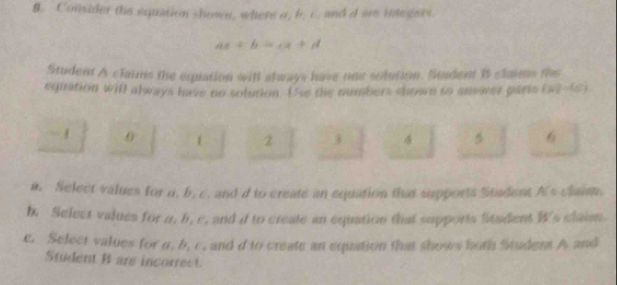 Consider the equation shown, where a, b. c, and d are inlegers.
ax+b=cx+d
Student A clams the equation will always have one solution. Stadent B slaims the 
equation will always have no solution. Use the numbers shown to anewer paris (w,-w)
- 1 1 z 3 4 5 6
a. Select values for n. b. c. and d to create an equation that supports Stadent A's claim. 
b. Select values for a, b. c, and i to create an equation that supports Situdent W's claim. 
e. Select values for n, b, c. and d to create an equation that shows hoth Student A and 
Student B are incorrect.