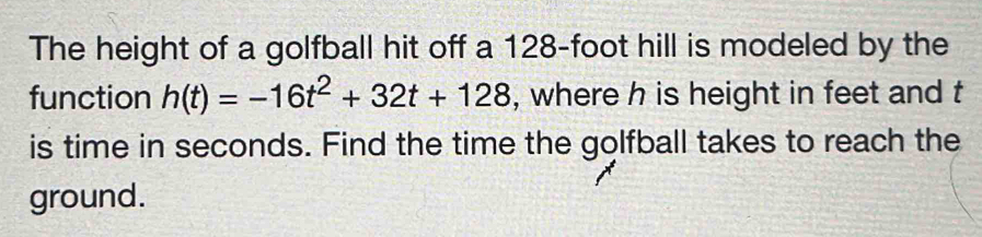 The height of a golfball hit off a 128-foot hill is modeled by the 
function h(t)=-16t^2+32t+128 , where h is height in feet and t
is time in seconds. Find the time the golfball takes to reach the 
ground.