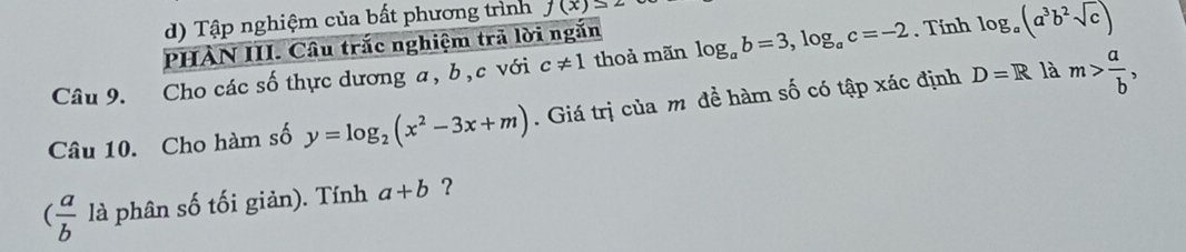 Tập nghiệm của bất phương trình f(x)≤ 2
PHÀN III. Câu trắc nghiệm trả lời ngắn
Câu 9. Cho các số thực dương a, b, c với c!= 1 thoả mãn log _ab=3, log _ac=-2. Tính log _a(a^3b^2sqrt(c))
Câu 10. Cho hàm số y=log _2(x^2-3x+m). Giá trị của m đề hàm số có tập xác định D=R là m> a/b ,
( a/b  là phân số tối giản). Tính a+b ?