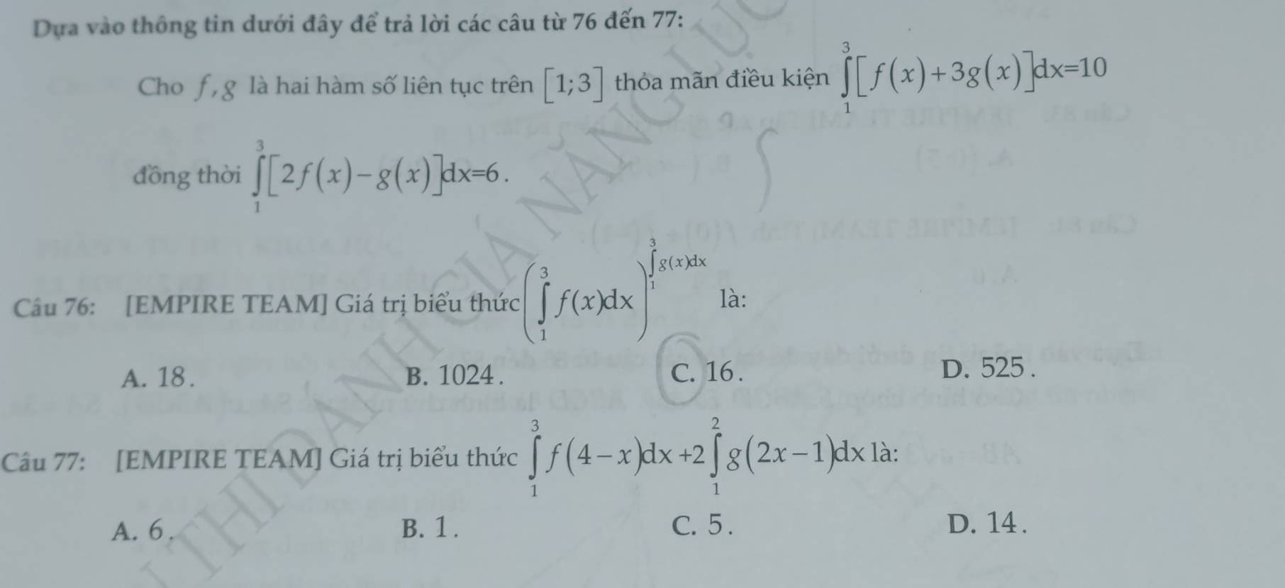 Dựa vào thông tin dưới đây để trả lời các câu từ 76 đến 77 :
Cho f , g là hai hàm số liên tục trên [1;3] thỏa mãn điều kiện ∈tlimits _1^3[f(x)+3g(x)]dx=10
đồng thời ∈tlimits _1^3[2f(x)-g(x)]dx=6. 
Câu 76: [EMPIRE TEAM] Giá trị biểu thức :(∈tlimits _1^3f(x)dx) là:
A. 18. B. 1024. C. 16. D. 525.
Câu 77: [EMPIRE TEAM] Giá trị biểu thức ∈tlimits _1^3f(4-x)dx+2∈tlimits _1^2g(2x-1)dxla :
A. 6. B. 1. C. 5. D. 14.