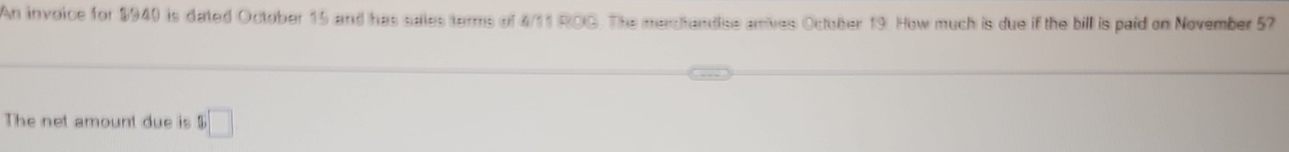 An invoice for $940 is dated October 15 and has sales terms of 4/11 ROG. The medhandise anives October 19. How much is due if the bill is paid on November 57
The net amount due is $ □