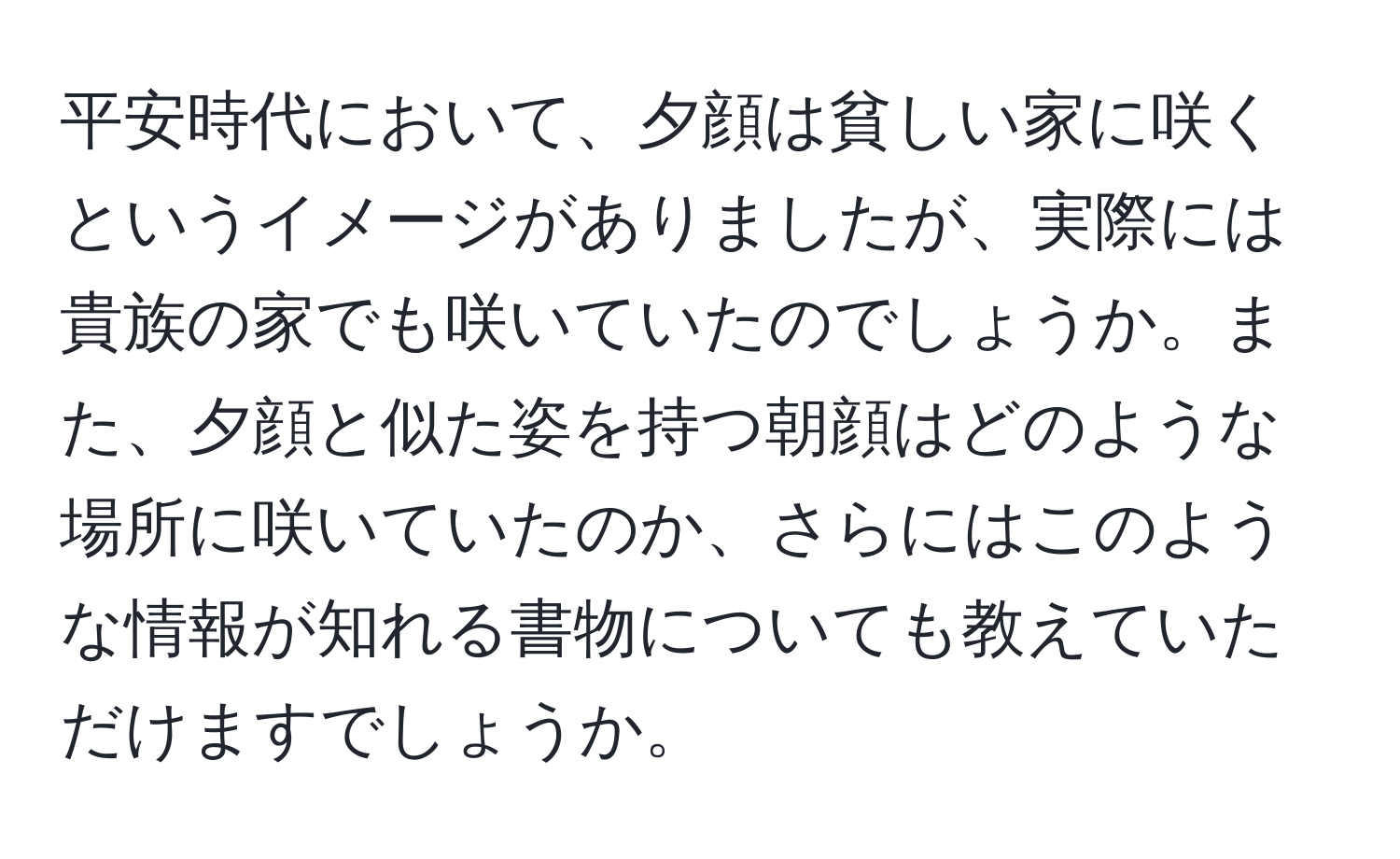 平安時代において、夕顔は貧しい家に咲くというイメージがありましたが、実際には貴族の家でも咲いていたのでしょうか。また、夕顔と似た姿を持つ朝顔はどのような場所に咲いていたのか、さらにはこのような情報が知れる書物についても教えていただけますでしょうか。