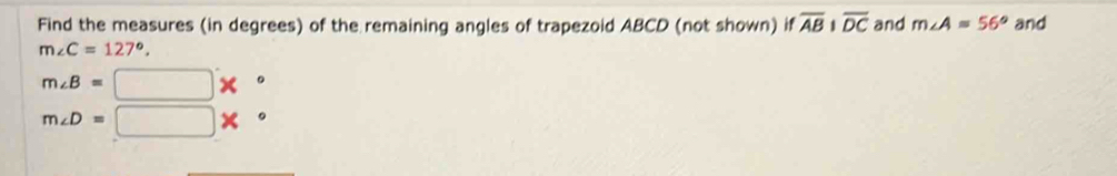 Find the measures (in degrees) of the remaining angles of trapezoid ABCD (not shown) if overline ABparallel overline DC and m∠ A=56° and
m∠ C=127°,
m∠ B=□ *°
m∠ D=□ *°