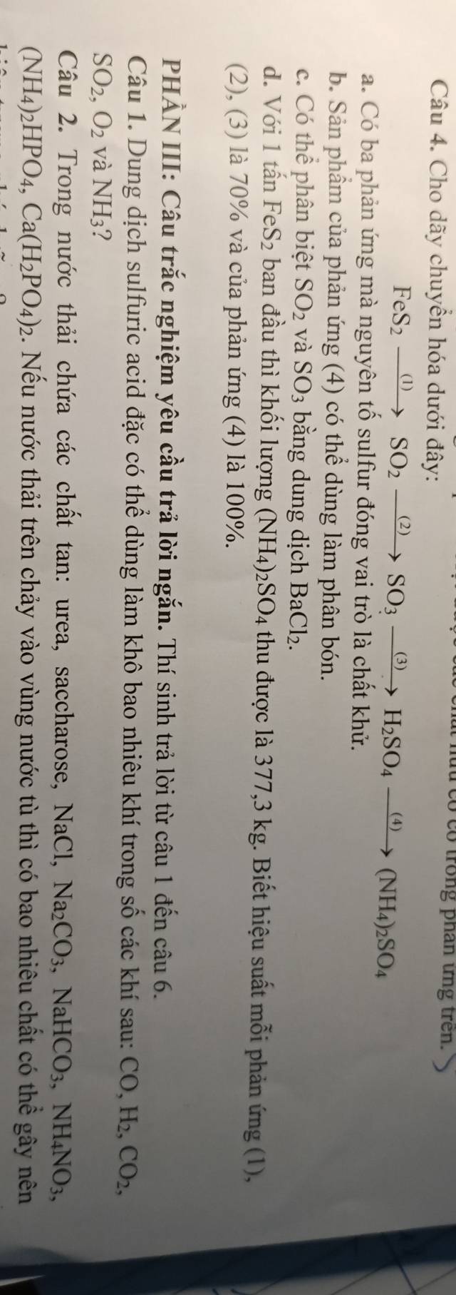hut co co trong phan ứng tren.
Câu 4. Cho dãy chuyển hóa dưới đây:
FeS_2xrightarrow (1)SO_2xrightarrow (2)SO_3xrightarrow (3)H_2SO_4xrightarrow (4)(NH_4)_2SO_4
a. Có ba phản ứng mà nguyên tố sulfur đóng vai trò là chất khử.
b. Sản phầm của phản ứng (4) có thể dùng làm phân bón.
c. Có thể phân biệt SO_2 và SO_3 bằng dung dịch BaCl₂.
d. Với 1 tấn FeS_2 : ban đầu thì khối lượng ( (NH_4)_2SO_4 thu được là 377, 3 kg. Biết hiệu suất mỗi phản ứng (1),
(2), (3) là 70% và của phản ứng (4) là 100%.
PHẢN III: Câu trắc nghiệm yêu cầu trả lời ngắn. Thí sinh trả lời từ câu 1 đến câu 6.
Câu 1. Dung dịch sulfuric acid đặc có thể dùng làm khô bao nhiêu khí trong số các khí sau: CO, H_2, CO_2,
SO_2, O_2 và NH_3 ?
Câu 2. Trong nước thải chứa các chất tan: urea, saccharose, NaCl Na_2CO_3 NaHCO_3, NH_4NO_3,
(NH_4)_2HPO_4, Ca(H_2PO_4)_2 2. Nếu nước thải trên chảy vào vùng nước tù thì có bao nhiêu chất có thể gây nên
