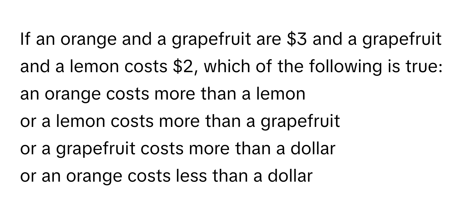 If an orange and a grapefruit are $3 and a grapefruit and a lemon costs $2, which of the following is true: 
an orange costs more than a lemon 
or a lemon costs more than a grapefruit 
or a grapefruit costs more than a dollar 
or an orange costs less than a dollar