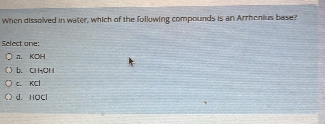 When dissolved in water, which of the following compounds is an Arrhenius base?
Select one:
a. KOH
b. CH_3OH
c. KCl
d. HOCl