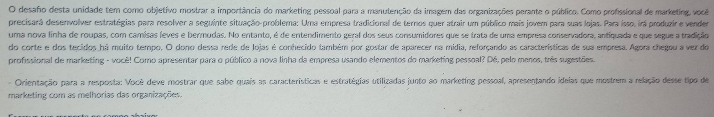 desaho desta unidade tem como objetivo mostrar a importância do marketing pessoal para a manutenção da imagem das organizações perante o público. Como profissional de marketing, você 
precisará desenvolver estratégias para resolver a seguinte situação-problemna: Uma empresa tradicional de ternos quer atrair um público mais jover para suas lojas. Para isso, irá produzir e vender 
uma nova linha de roupas, com camisas leves e bermudas. No entanto, é de entendimento geral dos seus consumidores que se trata de uma empresa conservadora, antiquada e que segue a tradição 
do corte e dos tecidos há muito tempo. O dono dessa rede de lojas é conhecido também por gostar de aparecer na mídia, reforçando as características de sua empresa. Agora chegou a vez do 
profssional de marketing - você! Como apresentar para o público a nova linha da empresa usando elementos do marketing pessoal? Dê, pelo menos, três sugestões. 
- Orientação para a resposta: Você deve mostrar que sabe quais as características e estratégias utilizadas junto ao marketing pessoal, apresentando ideias que mostrem a relação desse tipo de 
marketing com as melhorias das organizações.