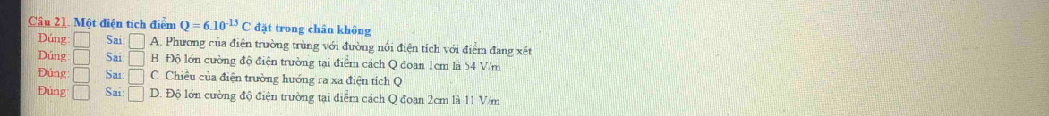 Một điện tích điểm Q=6.10^(-13)C đặt trong chân không
Đúng □ Sai □ A. Phương của điện trường trùng với đường nối điện tích với điểm đang xét
Đúng □ Sai □ B. Độ lớn cường độ điện trường tại điểm cách Q đoạn 1cm là 54 V/m
Đúng □ Sai: □ C. Chiều của điện trường hướng ra xa điện tích Q
Đúng □ Sai □ D. Độ lớn cường độ điện trường tại điểm cách Q đoạn 2cm là 11 V/m