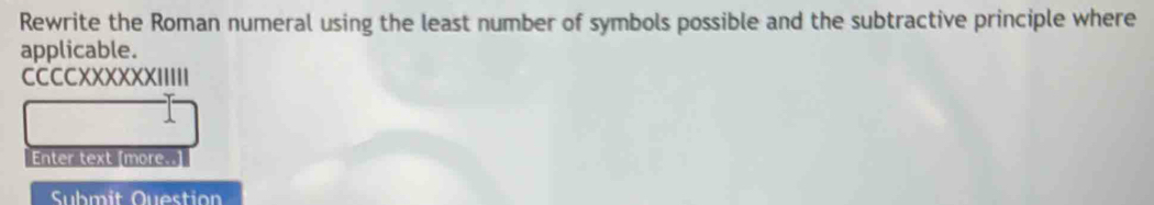 Rewrite the Roman numeral using the least number of symbols possible and the subtractive principle where 
applicable. 
CCCCXXXXXXIIIII 
Enter text [more..] 
Submit Question