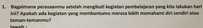 Bagaimana perasaanmu setelah mengikuti kegiatan pembelajaran yang kita lakukan hari 
ini? Apakah ada kegiatan yang membantumu merasa lebih memahami diri sendiri atau 
teman-temanmu? 
lawab :