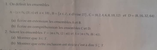 On définit les ensembles
A= x∈ N, 3|x ct x<18|, B= x∈ Z. x divise 27 ,C= 0,2,4,6,8,10,12 et D= 8,16,32,64. 
(a) Ecrire en extension les ensembles A et B. 
(b) Écrire en compréhension les ensembles C et D. 
2. Soient les ensembles T=[n∈ N,(2|n)] et S=[n∈ N,(6|n)]. 
(a) Montrer que S⊂ T. 
(b) Montrer que cette inclusion est stricle c'est à dire S⊂eq T.