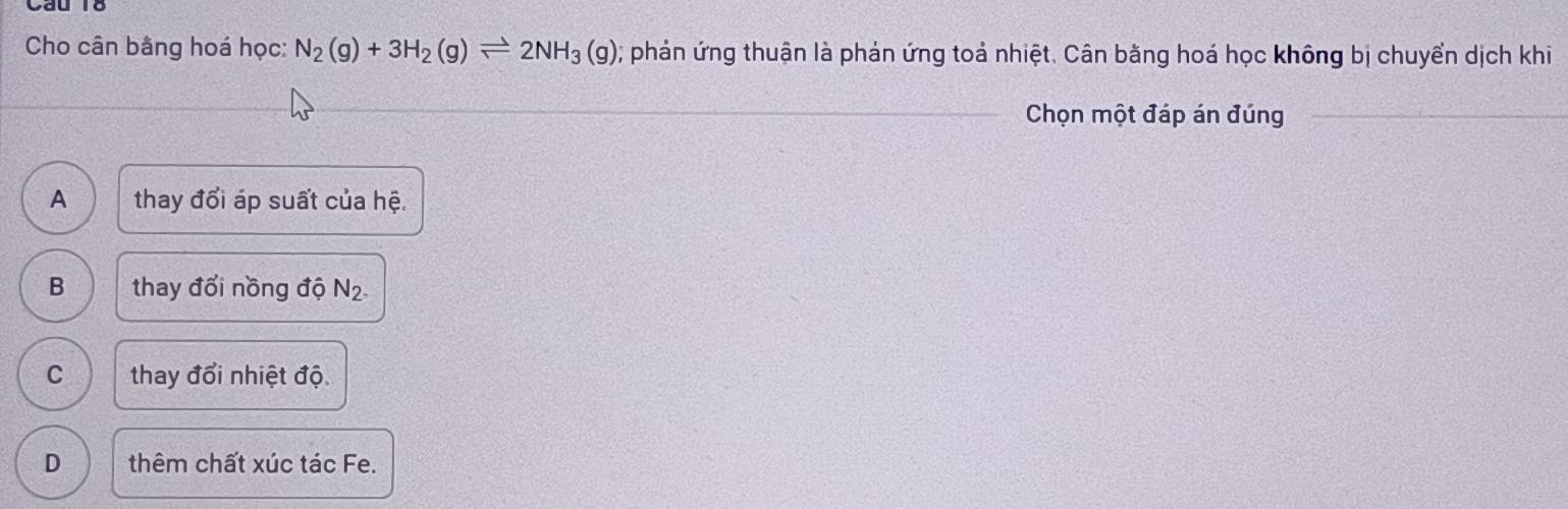 Cho cân bằng hoá học: N_2(g)+3H_2(g)leftharpoons 2NH_3(g); phản ứng thuận là phản ứng toả nhiệt. Cân bằng hoá học không bị chuyển dịch khi
_ Chọn một đáp án đúng_
A thay đổi áp suất của hệ.
B thay đổi nồng độ N_2.
C thay đổi nhiệt độ
D thêm chất xúc tác Fe.