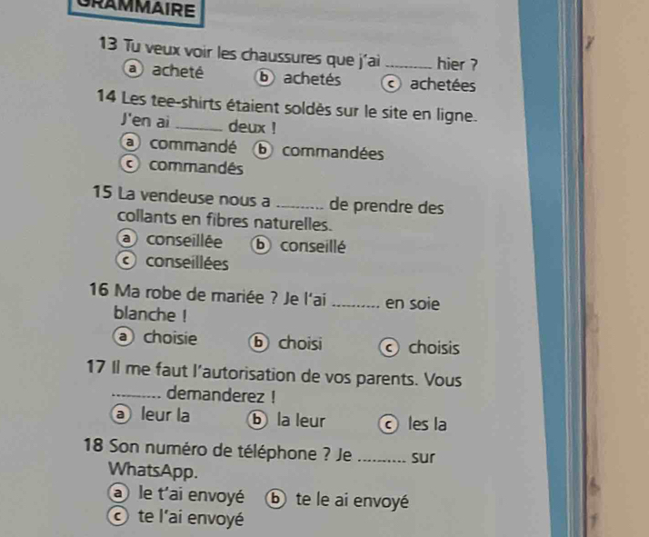 GRAMMAIRE
7
13 Tu veux voir les chaussures que j'ai _hier ?
a acheté b achetés achetées
14 Les tee-shirts étaient soldès sur le site en ligne.
J'en ai _deux !
a commandé b commandées
commandés
15 La vendeuse nous a _de prendre des
collants en fibres naturelles.
a conseillée ⑥ conseillé
conseillées
16 Ma robe de mariée ? Je l'ai _en soie
blanche !
a) choisie b choisi choisis
17 Il me faut l'autorisation de vos parents. Vous
_demanderez !
@ leur la ⓑ la leur les la
18 Son numéro de téléphone ? Je _sur
WhatsApp.
a ) le t'ai envoyé ⓑ te le ai envoyé
te l'ai envoyé