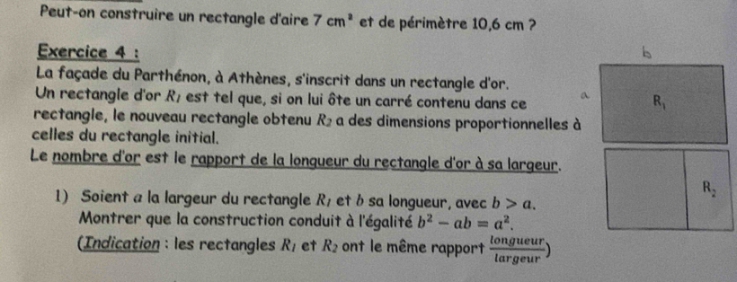 Peut-on construire un rectangle d'aire 7cm^2 et de périmètre 10,6 cm ?
Exercice 4 :
La façade du Parthénon, à Athènes, s'inscrit dans un rectangle d'or.
Un rectangle d'or R_1 est tel que, si on lui ôte un carré contenu dans ce 
rectangle, le nouveau rectangle obtenu R_2 a des dimensions proportionnelles à
celles du rectangle initial.
Le nombre d'or est le rapport de la longueur du rectangle d'or à sa largeur.
1) Soient a la largeur du rectangle R_1 et b sa longueur, avec b>a.
Montrer que la construction conduit à l'égalité b^2-ab=a^2.
(Indication : les rectangles R_1 et R_2 ont le même rapport  longueur/largeur )